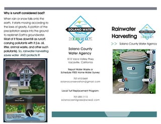 Rainwater
Harvesting
When rain or snow falls onto the
earth, it starts moving according to
the laws of gravity. A portion of the
precipitation seeps into the ground
to replenish Earth's groundwater.
Most of it flows downhill as runoff,
carrying pollutants with it (i.e. oil,
litter, animal waste, and other such
pollutants). So, rainwater harvesting
saves water AND protects it!
Why is runoff considered bad?
Solano County Water Agency
810 Vaca Valley Pkwy
Vacaville, California
Solano County
Water Agency
Report Water Waste or
Schedule FREE Home Water Survey:
707-410-5469
solanoconservation@gmail.com
Local Turf Replacement Program:
707-455-1113
solanocash4grass@scwa2.com
 