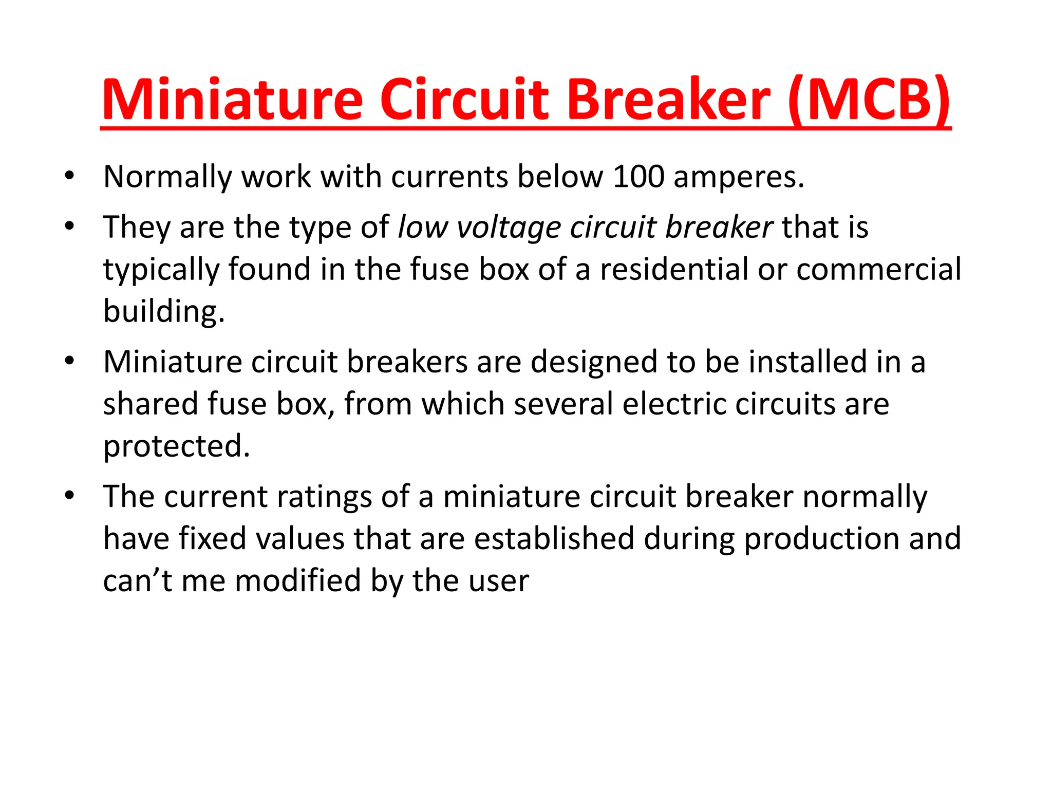 Miniature Circuit Breaker (MCB)
• Normally work with currents below 100 amperes.
• They are the type of low voltage circuit breaker that is
typically found in the fuse box of a residential or commercial
building.
• Miniature circuit breakers are designed to be installed in a
shared fuse box, from which several electric circuits are
protected.
• The current ratings of a miniature circuit breaker normally
have fixed values that are established during production and
can’t me modified by the user
 