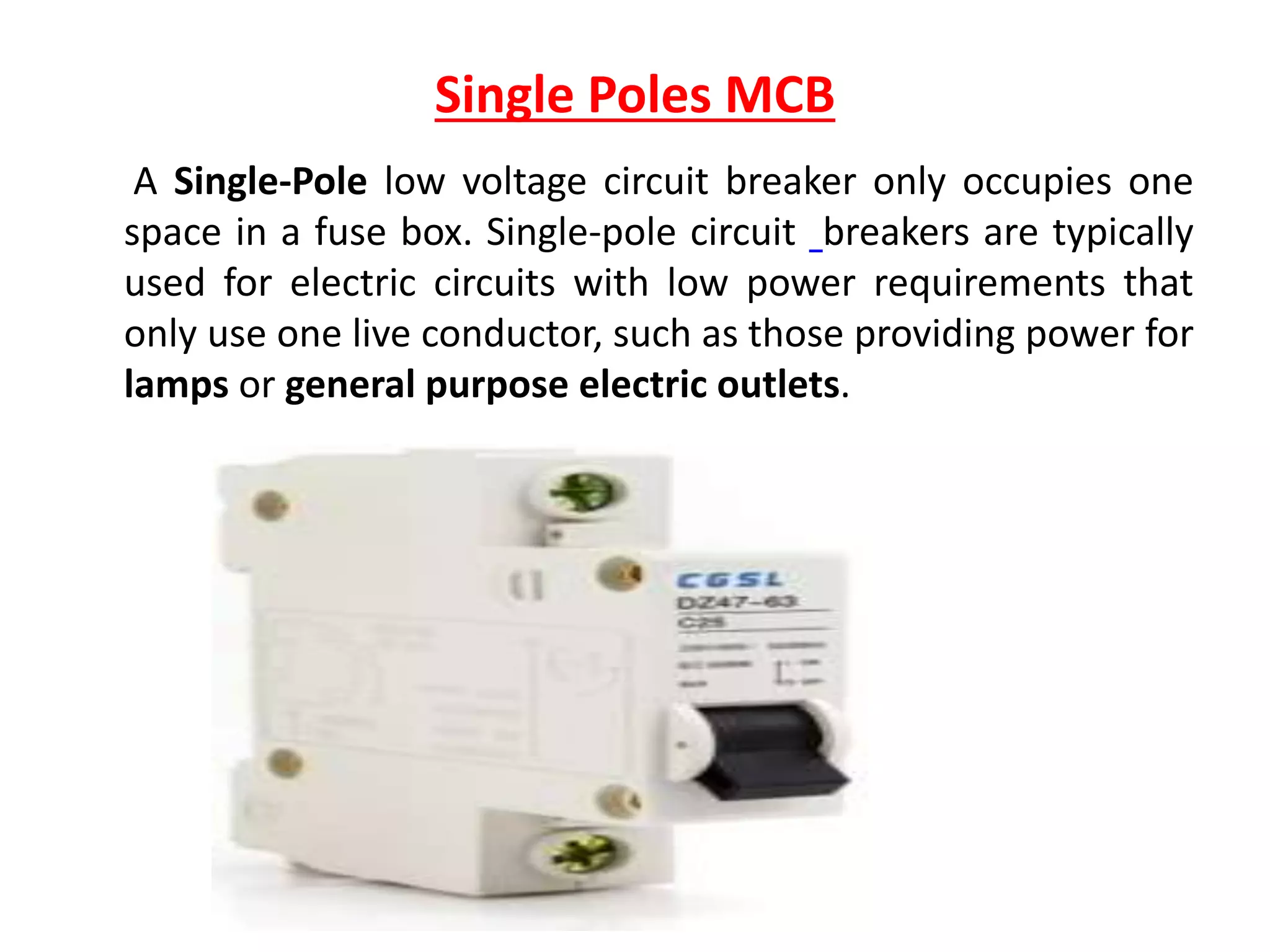 Single Poles MCB
A Single-Pole low voltage circuit breaker only occupies one
space in a fuse box. Single-pole circuit breakers are typically
used for electric circuits with low power requirements that
only use one live conductor, such as those providing power for
lamps or general purpose electric outlets.
 