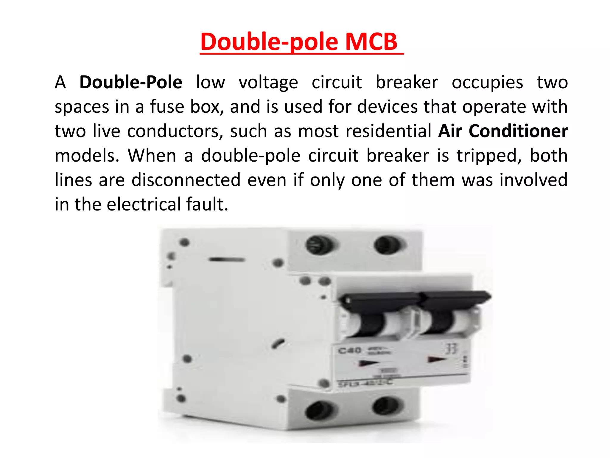 Double-pole MCB
A Double-Pole low voltage circuit breaker occupies two
spaces in a fuse box, and is used for devices that operate with
two live conductors, such as most residential Air Conditioner
models. When a double-pole circuit breaker is tripped, both
lines are disconnected even if only one of them was involved
in the electrical fault.
 