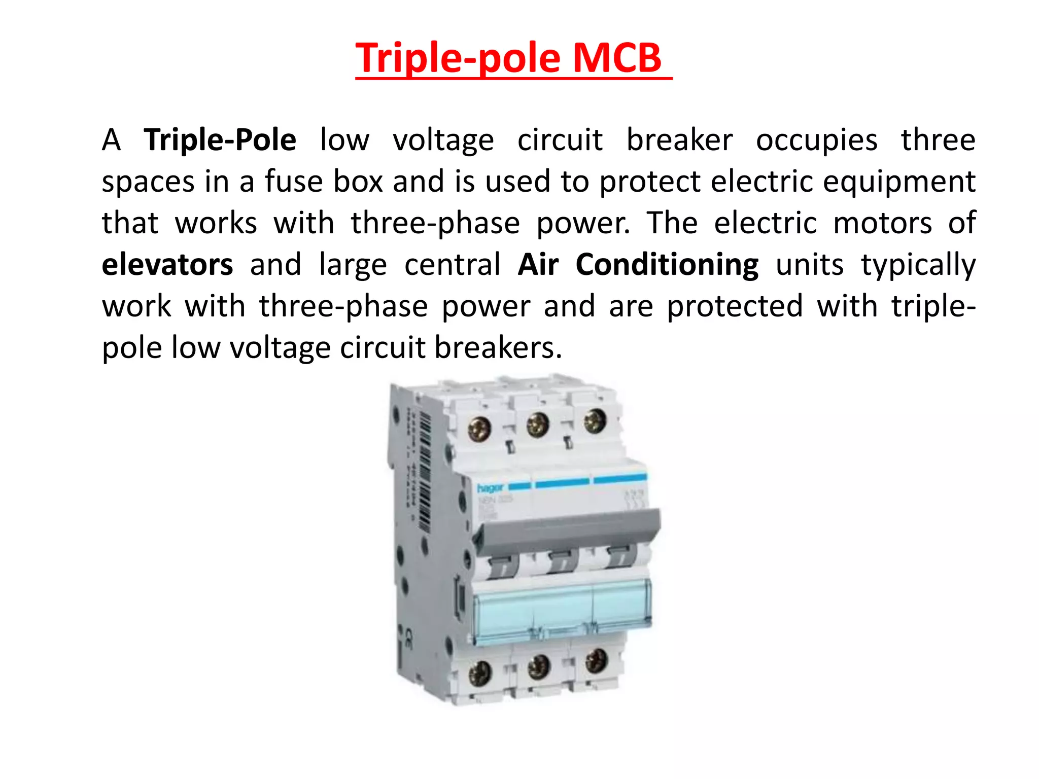 Triple-pole MCB
A Triple-Pole low voltage circuit breaker occupies three
spaces in a fuse box and is used to protect electric equipment
that works with three-phase power. The electric motors of
elevators and large central Air Conditioning units typically
work with three-phase power and are protected with triple-
pole low voltage circuit breakers.
 