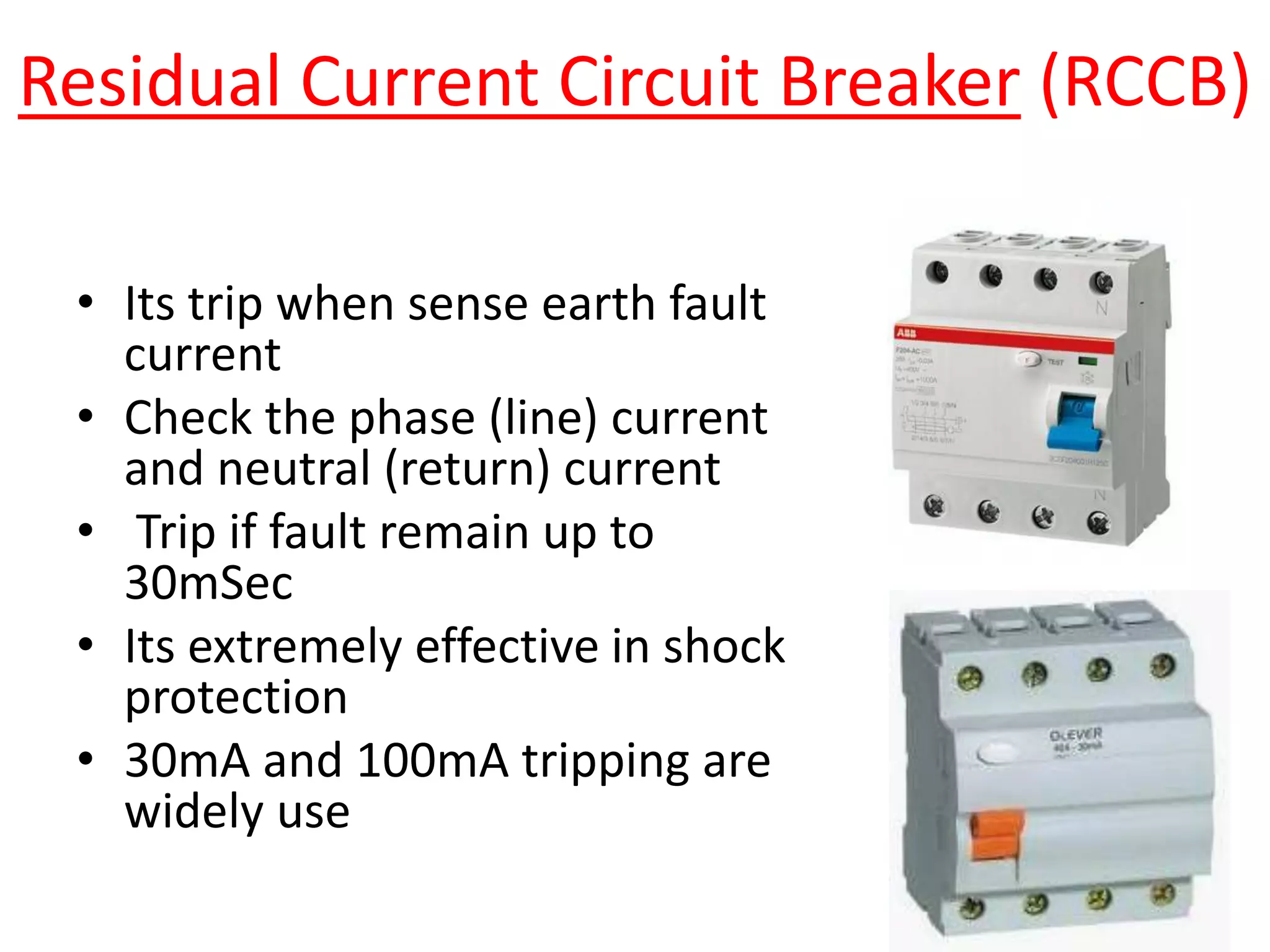 Residual Current Circuit Breaker (RCCB)
• Its trip when sense earth fault
current
• Check the phase (line) current
and neutral (return) current
• Trip if fault remain up to
30mSec
• Its extremely effective in shock
protection
• 30mA and 100mA tripping are
widely use
 