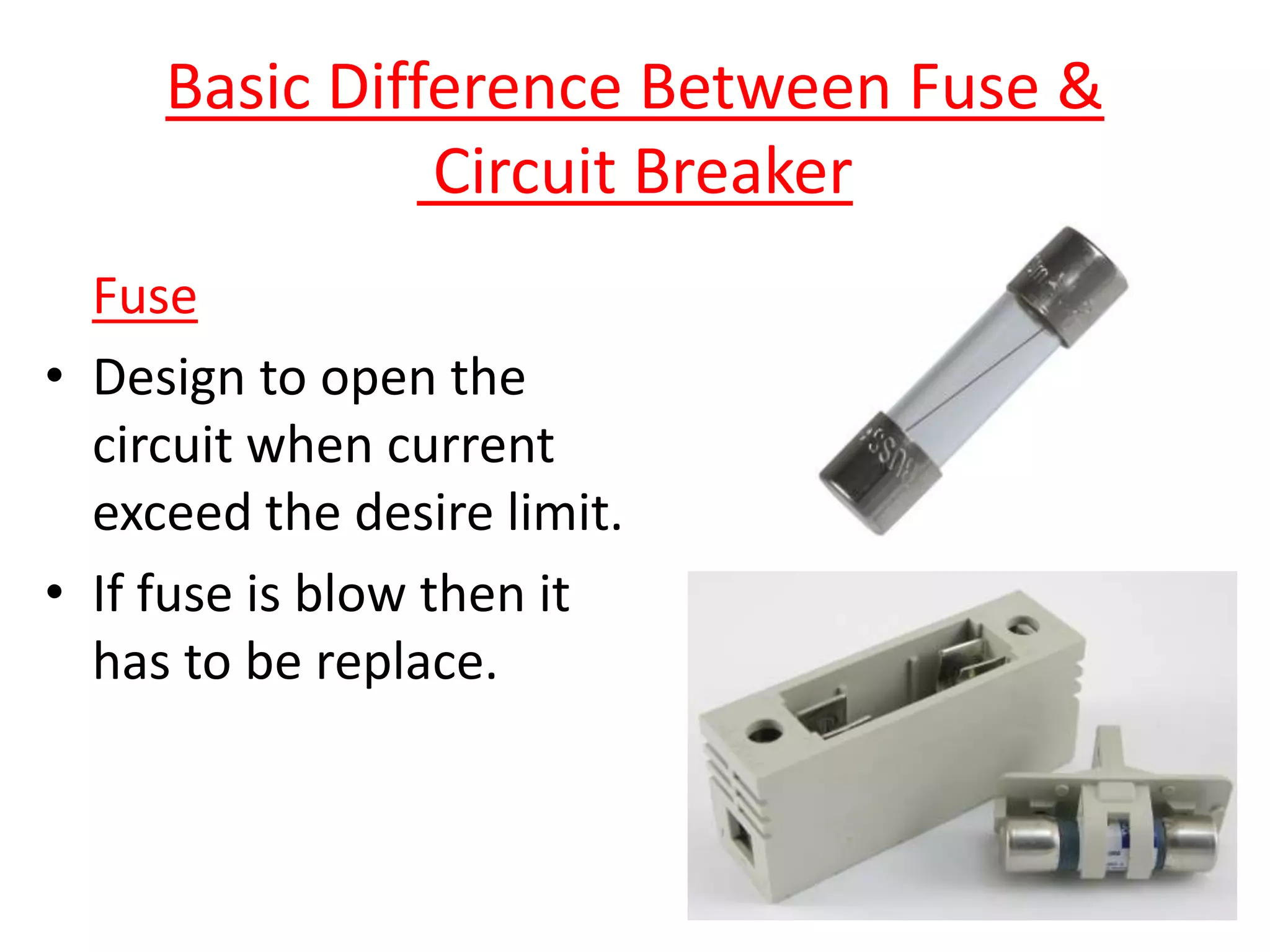 Basic Difference Between Fuse &
Circuit Breaker
Fuse
• Design to open the
circuit when current
exceed the desire limit.
• If fuse is blow then it
has to be replace.
 
