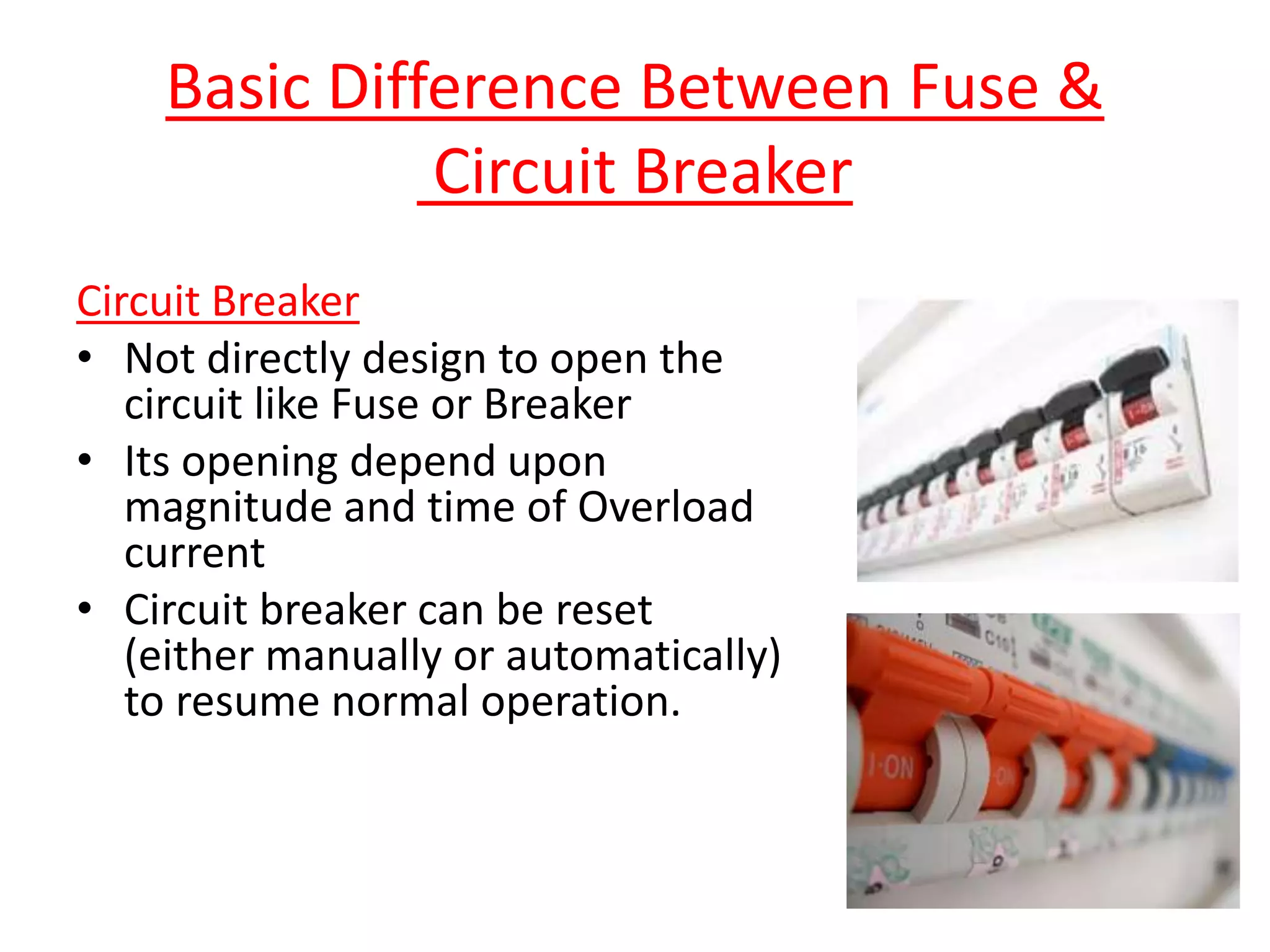 Circuit Breaker
• Not directly design to open the
circuit like Fuse or Breaker
• Its opening depend upon
magnitude and time of Overload
current
• Circuit breaker can be reset
(either manually or automatically)
to resume normal operation.
Basic Difference Between Fuse &
Circuit Breaker
 