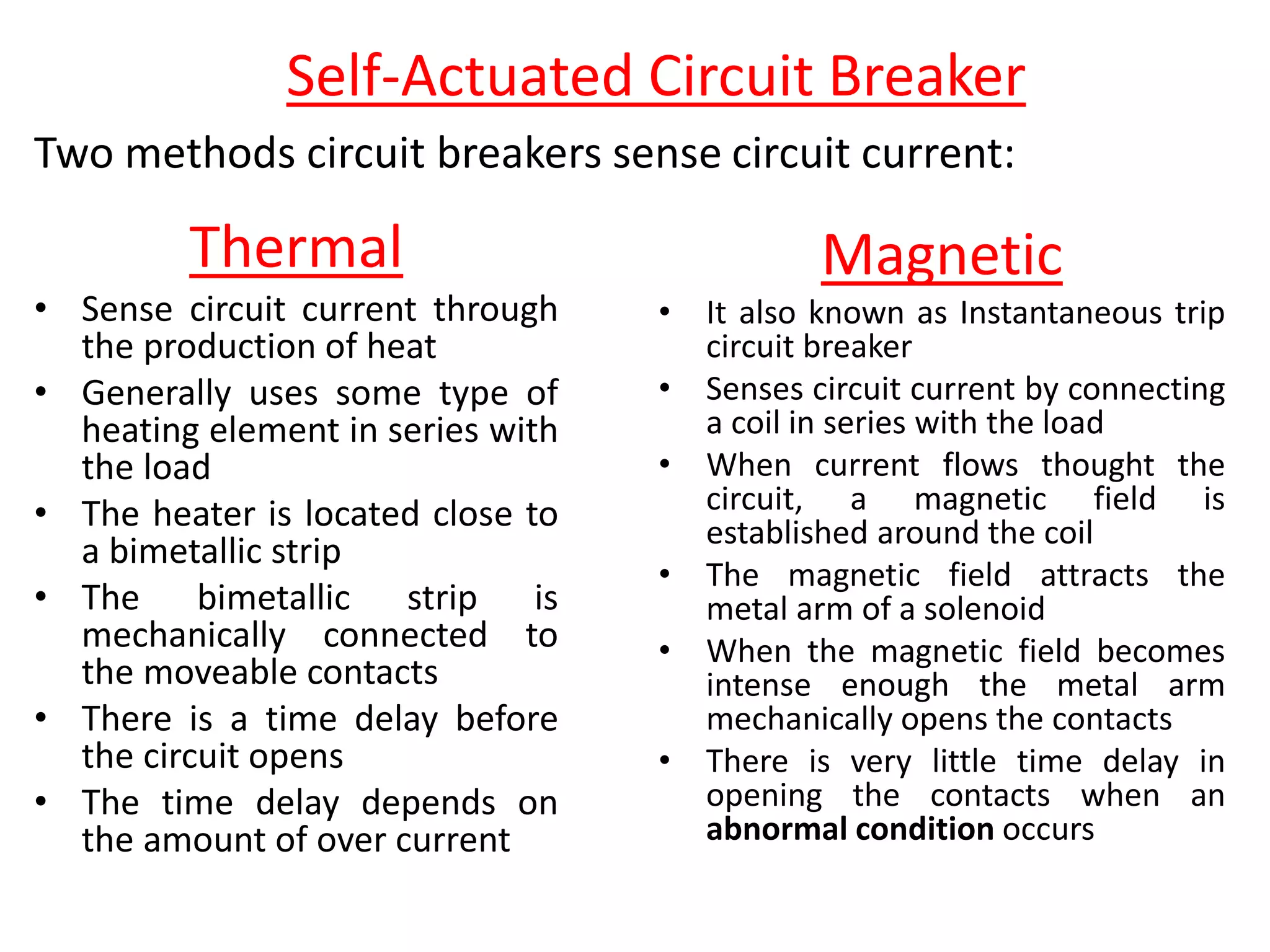 Self-Actuated Circuit Breaker
Two methods circuit breakers sense circuit current:
Thermal
• Sense circuit current through
the production of heat
• Generally uses some type of
heating element in series with
the load
• The heater is located close to
a bimetallic strip
• The bimetallic strip is
mechanically connected to
the moveable contacts
• There is a time delay before
the circuit opens
• The time delay depends on
the amount of over current
Magnetic
• It also known as Instantaneous trip
circuit breaker
• Senses circuit current by connecting
a coil in series with the load
• When current flows thought the
circuit, a magnetic field is
established around the coil
• The magnetic field attracts the
metal arm of a solenoid
• When the magnetic field becomes
intense enough the metal arm
mechanically opens the contacts
• There is very little time delay in
opening the contacts when an
abnormal condition occurs
 