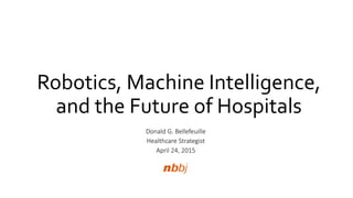 Robotics, Machine Intelligence,
and the Future of Hospitals
Donald G. Bellefeuille
Healthcare Strategist
April 24, 2015
 