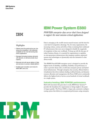 IBM Systems
Data Sheet
IBM Power System E880
POWER8 enterprise-class server that’s been designed
to support the most mission-critical applications
Highlights
●● ● ●
Delivers twice the performance per core
versus the competition,1 with enterprise
scalability for the most demanding data
centric applications
●● ● ●
Manages fluctuating business demands
with dynamic, on-demand private cloud
capacity
●● ● ●
Minimizes risk with secure delivery of data
and services on a proven, reliable platform
●● ● ●
Enables open innovation and choice for
AIX®, IBM i and Linux
Data is emerging as the world’s newest natural resource and the basis for
a new kind of competitive advantage. Yet, for many organizations, the
increasing volume, variety and influx of data is straining their traditional
IT infrastructures that were never designed to handle the magnitude
of complexity in these new workloads. To keep up with the fast pace of
today’s business climate, it is essential for organizations to capitalize
on next-generation infrastructures that integrates analytics-optimized
systems and technologies to dynamically meet the demands of a data
driven world.
The IBM® Power® E880 enterprise server is designed to provide the
highest levels of reliability, availability, flexibility and performance in
order to provide clients with a world-class enterprise private and hybrid
cloud infrastructure. Through enterprise-class security, efficient built-in
virtualization that drives industry-leading workload density, and dynamic
resource allocation and management, the Power E880 server consistently
delivers the highest levels of service across hundreds of virtual workloads
on a single system.
Industry-leading IBM POWER8 performance
Built with innovation that puts data to work, IBM Power Systems™
provides the foundation for organizations to bring insight to the point
of impact quickly. The Power E880 is a large-scale, symmetric multipro-
cessing system that delivers its exceptional performance using enterprise
 