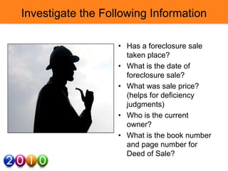 Investigate the Following Information
• Has a foreclosure sale
taken place?
• What is the date of
foreclosure sale?
• What was sale price?
(helps for deficiency
judgments)
• Who is the current
owner?
• What is the book number
and page number for
Deed of Sale?
 