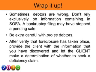 Wrap it up!
• Sometimes, debtors are wrong. Don’t rely
exclusively on information containing in
SOFA. A bankruptcy filing may have stopped
a pending sale.
• Be extra careful with pro se debtors.
• After verify that foreclosure has taken place,
provide the client with the information that
you have discovered and let the CLIENT
make a determination of whether to seek a
deficiency claim.
 