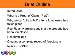 Brief Outline
• Introduction
• What is a Proof of Claim (“PoC”)
• Why we can’t file a PoC after a foreclosure has
taken place
• Red Flags- warning signs that the property has
been foreclosed
• Research Tips
• Creating a complete record of foreclosure
• Notation of BMS
 