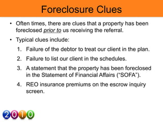 Foreclosure Clues
• Often times, there are clues that a property has been
foreclosed prior to us receiving the referral.
• Typical clues include:
1. Failure of the debtor to treat our client in the plan.
2. Failure to list our client in the schedules.
3. A statement that the property has been foreclosed
in the Statement of Financial Affairs (“SOFA”).
4. REO insurance premiums on the escrow inquiry
screen.
 