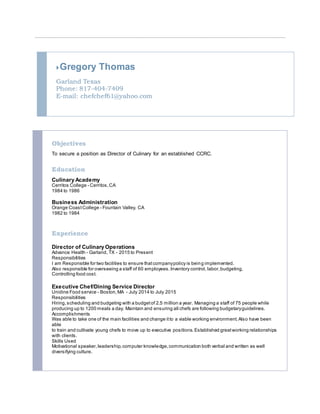 Gregory Thomas
Garland Texas
Phone: 817-404-7409
E-mail: chefchef61@yahoo.com
Objectives
To secure a position as Director of Culinary for an established CCRC.
Education
Culinary Academy
Cerritos College - Cerritos,CA
1984 to 1986
Business Administration
Orange CoastCollege - Fountain Valley, CA
1982 to 1984
Experience
Director of Culinary Operations
Advance Health - Garland, TX - 2015 to Present
Responsibilities
I am Responsible for two facilities to ensure thatcompanypolicy is being implemented.
Also responsible for overseeing a staff of 60 employees.Inventory control, labor,budgeting,
Controlling food cost.
Executive Chef/Dining Service Director
Unidine Food service - Boston,MA - July 2014 to July 2015
Responsibilities
Hiring,scheduling and budgeting with a budgetof 2.5 million a year. Managing a staff of 75 people while
producing up to 1200 meals a day. Maintain and ensuring all chefs are following budgetaryguidelines.
Accomplishments
Was able to take one of the main facilities and change itto a viable working environment.Also have been
able
to train and cultivate young chefs to move up to executive positions.Established greatworking relationships
with clients.
Skills Used
Motivational speaker,leadership,computer knowledge,communication both verbal and written as well
diversifying culture.
 