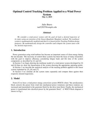 Optimal Control Tracking Problem Applied to a Wind Power
System
May 4, 2015
Julio Bravo
tud12837@temple.edu
Abstract
We consider a wind power system with the goal of track a desired trajectory of
its states using an extension of the Linear Quadratic Regulator method. The nonlinear
system is mathematically modeled and then it is linearized for Tracking Problem design
purposes. We mathematically design the controller and compare the system states with
the desired trajectories.
1. Introduction
Power generation using wind turbines has become an important source of clean energy during
the last decades. The necessity of control these systems has been the focus of many researchers
with the goal to improve efﬁciency considering fatigue loads and life time of the system
components as described by [1] and [2].
In Section 2 we begin showing the nonlinear model of a wind power system developed by [3]
and [4] then we show the linearization of the system choosing the appropriate operating points.
In Section 3 we describe the analytical analysis of the tracking problem applied to this linear
system explained by [5], [6] and [7].
In Section 4 we simulate all the system states separately and compare them against their
respective desired trajectories.
2. Model
From [3] we have a wind power energy conversion system (WECS) where ”the aerodynamics
block converts the power from wind into mechanical power (rotations) and these rotations are
increased and transmitted to the generator block by the drive train block. Finally, the mechanical
power is transformed into electrical power by the generator block”. A WECS block diagram is
shown in Fig.1.
 