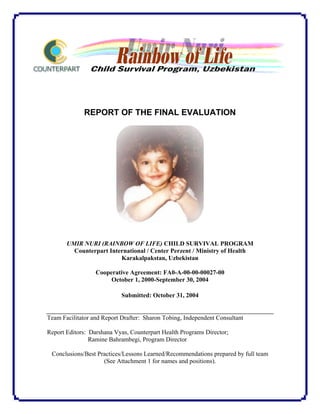 REPORT OF THE FINAL EVALUATION
UMIR NURI (RAINBOW OF LIFE) CHILD SURVIVAL PROGRAM
Counterpart International / Center Perzent / Ministry of Health
Karakalpakstan, Uzbekistan
Cooperative Agreement: FA0-A-00-00-00027-00
October 1, 2000-September 30, 2004
Submitted: October 31, 2004
Team Facilitator and Report Drafter: Sharon Tobing, Independent Consultant
Report Editors: Darshana Vyas, Counterpart Health Programs Director;
Ramine Bahrambegi, Program Director
Conclusions/Best Practices/Lessons Learned/Recommendations prepared by full team
(See Attachment 1 for names and positions).
 