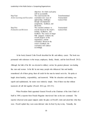 Leadership in the Public Sector v. Competing Organizations
10
objectives for which each party
will be accountable.
Step Four:
Action Learning and Execution
The coach teaches the
coached(s) new ways of
approaching challenges
through developmental
assignments, feedback, and
discussion.
Transformational
Transactional
Laissez-Faire
Step Five:
Evaluation and Revision
The coached continues to
execute based on the coach’s
training, facilitation, and
feedback. The coach, no longer
fully engaged, evaluates the
overall progress of the
organization and the
coached(s). Based on the
coach’s feedback, the
coached(s) will redirect
accordingly.
Transactional
Laissez-Faire
In his book, General Colin Powell described his life and military career. The book was
permeated with references to the troops, employees, family, friends, and his God (Powell. 2012).
Although the bulk of his life was devoted to military service his greatest pleasure was leading
fine men and women. In his life he met many people who influenced him and humbly
remembered all of them giving them all credit for the man he turned out to be. He spoke at
length about humility, responsibility, and teamwork. While his education and training was
superb and sophisticated, his tenets were relatively simple. One of them was that without
teamwork all will fail together (Powell. 2012, pp. 149-151).
When President Bush appointed General Powell as the Chairman of the Joint Chiefs of
Staff in 1989, a reporter from Parade Magazine interviewed him on his new command. The
reporter observed some paper snippets under the glass on Powell’s desk and asked him what they
were. Powell replied they were some informal rules he lived by day to day. Naturally, the
 