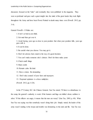 Leadership in the Public Sector v. Competing Organizations
11
discussion focused on the “rules” and eventually they were published in the magazine. They
were so profound and gave such a great insight into the mind of the great leader they took flight
throughout the Army and have been Power Pointed to death many times over (Powell. 2012, pp.
3-4).
General Powell’s 13 Rules are:
1. It isn’t as bad as you think.
2. Get mad then get over it.
3. Avoid having your ego so close to your position that when your position falls, your ego
goes with it.
4. It can be done.
5. Be careful what you choose: You may get it.
6. Don’t let adverse facts stand in the way of a good decision.
7. You can’t make someone else’s choices. Don’t let them make yours
8. Check small things
9. Share credit.
10. Remain calm. Be kind.
11. Have a vision. Be demanding
12. Don’t take counsel of your fears and naysayers.
13. Perpetual optimism is a force multiplier.
(Powell. 2012, pp. 4-28).
In the 5th Century B.C. the Chinese General, Sun Tzu stated, “If there is a disturbance in
the camp, the general’s authority is weak. If the banners and flags are shifted about, sedition is
afoot. “If the officers are angry, it means that the men are weary” (Sun Tzu, 2003, p. 40). What
Sun Tzu was saying was that somebody wasn’t doing their job. Simply stated, the leader of the
army wasn’t tending to his troops and trouble was fermenting in the rank and file. Sun Tzu was
 