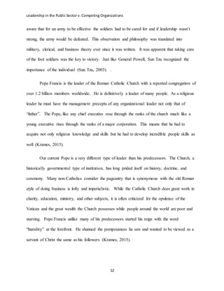 Leadership in the Public Sector v. Competing Organizations
12
aware that for an army to be effective the soldiers had to be cared for and if leadership wasn’t
strong, the army would be defeated. This observation and philosophy was translated into
military, clerical, and business theory ever since it was written. It was apparent that taking care
of the foot soldiers was the key to victory. Just like General Powell, Sun Tzu recognized the
importance of the individual (Sun Tzu, 2003). .
Pope Francis is the leader of the Roman Catholic Church with a reported congregation of
over 1.2 billion members worldwide. He is definitively a leader of many people. As a religious
leader he must have the management precepts of any organizational leader not only that of
“father”. The Pope, like any chief executive rose through the ranks of the church much like a
young executive rises through the ranks of a major corporation. This means that he had to
acquire not only religious knowledge and skills but he had to develop incredible people skills as
well (Krames, 2015).
Our current Pope is a very different type of leader than his predecessors. The Church, a
historically governmental type of institution, has long prided itself on history, doctrine, and
ceremony. Many non-Catholics consider the pageantry that is synonymous with the old Roman
style of doing business is lofty and imperialistic. While the Catholic Church does great work in
charity, education, ministry, and other subjects, it is often criticized for the opulence of the
Vatican and the great wealth the Church possesses while people around the world are poor and
starving. Pope Francis unlike many of his predecessors started his reign with the word
“humility” at the forefront. He shunned the pompousness he saw and wanted to be viewed as a
servant of Christ the same as his followers (Krames, 2015).
 