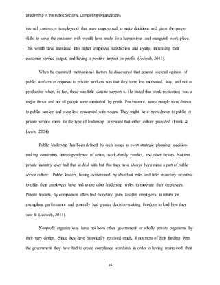 Leadership in the Public Sector v. Competing Organizations
14
internal customers (employees) that were empowered to make decisions and given the proper
skills to serve the customer with would have made for a harmonious and energized work place.
This would have translated into higher employee satisfaction and loyalty, increasing their
customer service output, and having a positive impact on profits (Jedwab, 2011).
When he examined motivational factors he discovered that general societal opinion of
public workers as opposed to private workers was that they were less motivated, lazy, and not as
productive when, in fact, there was little data to support it. He stated that work motivation was a
major factor and not all people were motivated by profit. For instance, some people were drawn
to public service and were less concerned with wages. They might have been drawn to public or
private service more for the type of leadership or reward that either culture provided (Frank &
Lewis, 2004).
Public leadership has been defined by such issues as overt strategic planning, decision-
making constraints, interdependence of action, work-family conflict, and other factors. Not that
private industry ever had that to deal with but that they have always been more a part of public
sector culture. Public leaders, having constrained by abundant rules and little monetary incentive
to offer their employees have had to use other leadership styles to motivate their employees.
Private leaders, by comparison often had monetary gains to offer employees in return for
exemplary performance and generally had greater decision-making freedom to lead how they
saw fit (Jedwab, 2011).
Nonprofit organizations have not been either government or wholly private organisms by
their very design. Since they have historically received much, if not most of their funding from
the government they have had to create compliance standards in order to having maintained their
 