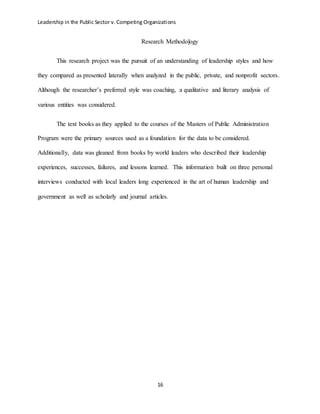 Leadership in the Public Sector v. Competing Organizations
16
Research Methodology
This research project was the pursuit of an understanding of leadership styles and how
they compared as presented laterally when analyzed in the public, private, and nonprofit sectors.
Although the researcher’s preferred style was coaching, a qualitative and literary analysis of
various entities was considered.
The text books as they applied to the courses of the Masters of Public Administration
Program were the primary sources used as a foundation for the data to be considered.
Additionally, data was gleaned from books by world leaders who described their leadership
experiences, successes, failures, and lessons learned. This information built on three personal
interviews conducted with local leaders long experienced in the art of human leadership and
government as well as scholarly and journal articles.
 