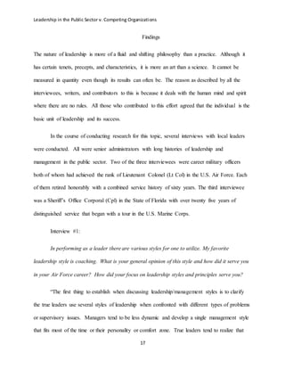 Leadership in the Public Sector v. Competing Organizations
17
Findings
The nature of leadership is more of a fluid and shifting philosophy than a practice. Although it
has certain tenets, precepts, and characteristics, it is more an art than a science. It cannot be
measured in quantity even though its results can often be. The reason as described by all the
interviewees, writers, and contributors to this is because it deals with the human mind and spirit
where there are no rules. All those who contributed to this effort agreed that the individual is the
basic unit of leadership and its success.
In the course of conducting research for this topic, several interviews with local leaders
were conducted. All were senior administrators with long histories of leadership and
management in the public sector. Two of the three interviewees were career military officers
both of whom had achieved the rank of Lieutenant Colonel (Lt Col) in the U.S. Air Force. Each
of them retired honorably with a combined service history of sixty years. The third interviewee
was a Sheriff’s Office Corporal (Cpl) in the State of Florida with over twenty five years of
distinguished service that began with a tour in the U.S. Marine Corps.
Interview #1:
In performing as a leader there are various styles for one to utilize. My favorite
leadership style is coaching. What is your general opinion of this style and how did it serve you
in your Air Force career? How did your focus on leadership styles and principles serve you?
“The first thing to establish when discussing leadership/management styles is to clarify
the true leaders use several styles of leadership when confronted with different types of problems
or supervisory issues. Managers tend to be less dynamic and develop a single management style
that fits most of the time or their personality or comfort zone. True leaders tend to realize that
 