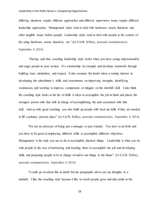 Leadership in the Public Sector v. Competing Organizations
18
differing situations require different approaches and different supervision issues require different
leadership approaches. Management styles tend to deal with hardware, assets, functions and
other tangible issues before people. Leadership styles tend to deal with people in the context of
the using hardware, assets, functions, etc.” (Lt Col R. Kibbey, personal communication,
September 4, 2014).
“Having said that, coaching leadership style works when you have young impressionable
and eager people in your section. It’s a leadership by example and develops teamwork through
building trust, admiration, and respect. It also assumes the leader takes a vesting interest in
developing the subordinate’s skills and concentrates on improving strengths, identifying
weaknesses and working to improve, compensate or mitigate on the shortfall skill. I also think
the coaching style looks at the list of skills it takes to accomplish the job at hand and places the
strongest person with that skill in charge of accomplishing the task associated with that
skill. And as with good coaching, you also build up people with back up skills if they are needed
to fill a primary persons place” (Lt Col R. Kibbey, personal communication, September 4, 2014).
“I'm not an advocate of being just a manager or just a leader. You have to do both and
you have to be good at employing different skills to accomplish different objectives.
Management is the style you use to do or accomplish physical things. Leadership is what you do
with people in the way of motivating and teaching them to accomplish the job and developing
skills and preparing people to be in charge of and/or run things in the future” (Lt Col R. Kibbey,
personal communication, September 4, 2014).
“I could go on about this in detail but the paragraphs above are my thoughts in a
nutshell. I like the coaching style because I like to watch people grow and take pride in the
 