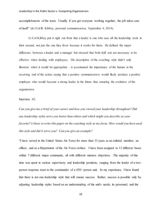 Leadership in the Public Sector v. Competing Organizations
19
accomplishments of the team. Usually if you get everyone working together, the job takes care
of itself” (Lt Col R. Kibbey, personal communication, September 4, 2014).
Lt Col Kibbey put it right out front that a leader is one who uses all the leadership tools in
their arsenal, not just the one they favor because it works for them. He defined the major
difference between a leader and a manager but stressed that both skill sets are necessary to be
effective when dealing with employees. His description of the coaching style didn’t only
illustrate when it would be appropriate – it accentuated the importance of the human at the
receiving end of the action saying that a positive communication would likely produce a positive
employee who would become a strong leader in the future thus ensuring the evolution of the
organization.
Interview #2:
Can you give me a brief of your career and how you viewed your leadership throughout? Did
any leadership styles serve you better than others and which might you describe as your
favorite? I chose to write this paper on the coaching style as my focus. How would you have used
this style and did it serve you? Can you give an example?
“I have served in the United States Air Force for more than 33 years as an enlisted member, an
officer, and as a Department of the Air Force civilian. I have been assigned to 13 different bases
within 7 different major commands, all with different mission objectives. The majority of this
time was spent in various supervisory and leadership positions, ranging from the leader of a two-
person response team to the commander of a 450+ person unit. In my experience, I have found
that there is not one leadership style that will ensure success. Rather, success is possible only by
adjusting leadership styles based on an understanding of the unit's needs, its personnel, and the
 
