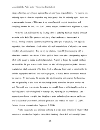 Leadership in the Public Sector v. Competing Organizations
20
mission objectives, as well as an understanding of supervisory responsibilities. For example, my
leadership style as a first-line supervisor may differ greatly from the leadership style I would use
as a commander because of differences in my span of control, personal interactions, and
competing priorities for time” (Lt Col W. Cannon, personal communication, September 3, 2014).
“With that said, I've found that the coaching style of leadership has been effective approach
across the entire leadership spectrum, particularly where performance improvement is
needed. The key is to have a common understanding of the goal or objectives, seek input and
suggestions from subordinates, clearly define roles and responsibilities of all parties, and ensure
open lines of communication. In a one-on-one situation, I was able to use coaching with a
subordinate who had a track record of failed physical fitness tests with a corresponding negative
effect on his career, to include a deferred promotion. We met to discuss the required standards
and established his goal as a successful fitness test with a 90-day preparation period. We then
conducted an initial assessment of his fitness level as a baseline from which to work together to
establish appropriate nutritional and exercise programs, to include interim assessments to track
his progress. We incorporated his exercise plan into the existing unit program, but I exercised
with him personally at least twice per week to help ensure motivation and effort towards our
goal. We would have post-exercise discussions on a weekly basis to get his thoughts on how he
was doing and to allow me to praise or challenge him, depending on his performance. This
approach proved more beneficial than disciplinary action and deferred promotions and he was
able to successfully pass the test, obtain his promotion, and continue his career” (Lt Col W.
Cannon, personal communication, September 3, 2014).
“I also successfully used coaching leadership in a small-team environment where we had
a six-person team involved in police competition consisting of a tactical marksmanship course
 