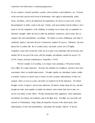 Leadership in the Public Sector v. Competing Organizations
21
for two weapons, a tactical operations scenario, and an obstacle course/endurance run. Everyone
on the team had a proven track record of performance with regard to marksmanship, police
tactics, and fitness, and we all understood the requirements for success in each event, as most
had participated in similar events in the past. Clearly, each team member had the initiative and a
desire to win the competition so the challenge to coaching was to ensure that we capitalized on
individual strengths within the team to offset the individual weaknesses, and to ensure that we
assigned roles and responsibilities accordingly. We trained as a team, challenging each other to
continually improve and retain the level of motivation required for success. Ultimately, the team
placed first in combat rifle, first in combat tactics, and fourth overall out of 42 highly-
competitive teams from around the world, not as a result of my leadership skill but because each
member felt he was part of the team, with the strengths and attributes needed for success” (Lt
Col W. Cannon, personal communication, September 3, 2014).
“My last example is of coaching is on a larger scale; preparing a 140-person security
forces flight for a major inspection. We knew the standards for compliance and knew from local
assessments where we needed improvement. I brought together my subordinate leaders, similar
to assistant coaches on a sports team, to ensure we had a common understanding of what was
required, where we were as a team, and where we needed to be for the inspection. We shared
thoughts on how to improve and set some milestones for interim testing along the way, and then
brought the entire team together to explain the situation and to obtain their buy-in since our
success was reliant on their efforts. We then incorporated their suggestions where appropriate
and initiated the training and evaluation plan at the flight level. Our flight was successful and
received an “Outstanding” rating during the inspection because of the shared goals, clear
understanding of roles and responsibilities, and putting the strongest "players" in the key
 