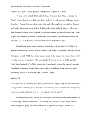 Leadership in the Public Sector v. Competing Organizations
22
positions” (Lt Col W. Cannon, personal communication, September 3, 2014).
“I have a book entitled, The Lombardi Rules, 26 Lessons from Vince Lombardi, The
World's Greatest Coach, in my leadership library and refer to it often as new challenges present
themselves. Among the more salient points is the need to be completely committed to the goal,
work harder than anyone else to achieve desired results, and to lead with integrity. However, I
think the most important lesson is to build a team spirit because, as Coach Lombardi said, "Build
for your team a feeling of oneness, of dependence on one another, and of strength to be derived
from unit." (Lt Col W. Cannon, personal communication, September 3, 2014).
Lt Col Cannon spoke a great deal about the coaching style but, like Lt Col Kibbey, he
pointed out that one of a leader’s greatest strengths is the ability to adopt their leadership style to
the situation at hand. While the primary concern would be the situation the primary focus would
be on the employee or employees who are charged with carrying it out. As for his quote by
Coach Vince Lombardi, it’s of little wonder that the great coach stressed the teamwork concept.
That placed the focus on the individuals but the endless possibilities for the group as a whole
epitomizing the core of the coaching style (Lombardi, 2004).
Interview #3:
How did your use of leadership styles affect your career as a deputy sheriff and what do you see
as the future for leadership styles? Given the overt nature of public administration management
would you say that leadership styles are evolving in the right direction?
In order to stay relevant, modern law enforcement will have to become more adaptive. In
an increasingly complex environment, it is frequently the case that no single person, or even
senior management group, has all the information or expertise necessary to respond in an
 