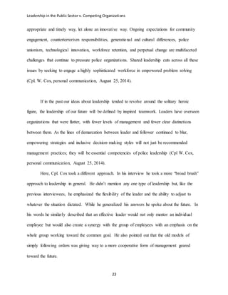 Leadership in the Public Sector v. Competing Organizations
23
appropriate and timely way, let alone an innovative way. Ongoing expectations for community
engagement, counterterrorism responsibilities, generational and cultural differences, police
unionism, technological innovation, workforce retention, and perpetual change are multifaceted
challenges that continue to pressure police organizations. Shared leadership cuts across all these
issues by seeking to engage a highly sophisticated workforce in empowered problem solving
(Cpl. W. Cox, personal communication, August 25, 2014).
If in the past our ideas about leadership tended to revolve around the solitary heroic
figure, the leadership of our future will be defined by inspired teamwork. Leaders have overseen
organizations that were flatter, with fewer levels of management and fewer clear distinctions
between them. As the lines of demarcation between leader and follower continued to blur,
empowering strategies and inclusive decision-making styles will not just be recommended
management practices; they will be essential competencies of police leadership (Cpl W. Cox,
personal communication, August 25, 2014).
Here, Cpl. Cox took a different approach. In his interview he took a more “broad brush”
approach to leadership in general. He didn’t mention any one type of leadership but, like the
previous interviewees, he emphasized the flexibility of the leader and the ability to adjust to
whatever the situation dictated. While he generalized his answers he spoke about the future. In
his words he similarly described that an effective leader would not only mentor an individual
employee but would also create a synergy with the group of employees with an emphasis on the
whole group working toward the common goal. He also pointed out that the old models of
simply following orders was giving way to a more cooperative form of management geared
toward the future.
 