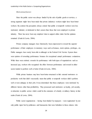 Leadership in the Public Sector v. Competing Organizations
24
Motivational factors
Since the public sector was always funded by the sale of public goods or services, a
strong argument might have been made that private (industry) workers might have been better
workers. By contrast the perception always existed that public or nonprofit workers were less
motivated, talented, or dedicated to their careers than those that were employed in private
industry. There has never been any empirical data to support either claim but the opinions
remained (Frank & Lewis, 2004).
Private company managers have historically been empowered to reward the superior
performance of their employees in monetary ways such as bonuses, stock options, privileges, etc.
Public managers have rarely been able to although in the Federal Civil Service System there
were options of rewarding performance bonuses for exceptional annual performance evaluations.
While there were extrinsic rewards for performance with both types of organizations such as
increased pay, workers who recognized the effect between performance and reward in either
sector tended to perform well or better (Frank & Lewis, 2004).
While private business may have been better structured to link external motivators to
productive work that didn’t necessarily mean that public or nonprofit workers didn’t perform
well or were unhappy in their jobs. It was determined that those employees were motivated by
different factors other than profitability. They possessed such motivators as loyalty, job security,
or attraction to public service which could be the extension of a family or military history in that
realm (Frank & Lewis, 2004).
Public sector organizations – having been funded by taxpayers – were regimented by not
only public input but by politicians and bureaucrats that were beholden to those citizens who
 