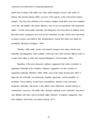 Leadership in the Public Sector v. Competing Organizations
25
placed them in charge of the public trust. Since public managers served a wide variety of
interests their decision-making ability was never of the capacity as that of the private business
manager. The same task embarked on by a business manager would likely have been completed
in less time and arguably with greater efficiency since he was not encumbered with bureaucratic
rigidity. For that reason public leadership and management have been driven by different forces
than their private counterparts who were far less constrained by policy and far more empowered
by greater resources and relatively little interdependence beyond that which were forged for
profitability (Bozeman & Kingsley, 1998).
Therefore, while public, private, and nonprofit managers have always had the same
leadership and management tenets available to them they have often exercised different styles as
a result of the culture in which they operated (Bumgarner & Newswander, 2009).
Regardless of the sector discussed, employee engagement had a direct correlation to
appropriate leadership in the workplace. Employee engagement was also a product of
appropriate leadership (Pritchard, 2008). Public sector work centers devoted more effort to
things like the work/child care relationship, equitable opportunity, and the possibility of
promotion. Private industry focused more on profitability, harmony in the work place,
progressive leadership, and reward. It also utilized more collaborative decision-making or
“transactional” processes. The public office generally employed a strict, hierarchal, “top-down”
style although both styles showed decidedly higher indicators of employee engagement when
more employee involvement was evident (Jedwab, 2011).
 