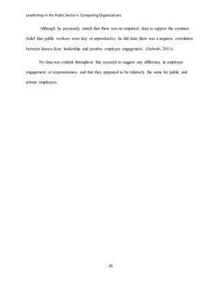 Leadership in the Public Sector v. Competing Organizations
26
Although he previously stated that there was no empirical data to support the common
belief that public workers were lazy or unproductive he did state there was a negative correlation
between laissez-faire leadership and positive employee engagement. (Jedwab, 2011).
No data was evident throughout this research to suggest any difference in employee
engagement or responsiveness and that they appeared to be relatively the same for public and
private employees.
 
