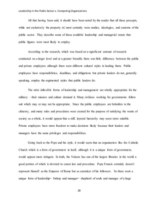 Leadership in the Public Sector v. Competing Organizations
28
All that having been said, it should have been noted by the reader that all these precepts,
while not exclusively the property of, most certainly were studies, ideologies, and customs of the
public sector. They describe some of those available leadership and managerial tenets that
public figures were most likely to employ.
According to the research, which was based on a significant amount of research
conducted on a larger level and at a greater breadth, there was little difference between the public
and private employees although there were different cultural styles in leading them. Public
employees have responsibilities, deadlines, and obligations but private leaders do not, generally
speaking, employ the regimented styles that public leaders do.
The strict inflexible forms of leadership and management are wholly appropriate for the
military – their mission and culture demand it. Many civilians working for governments follow
suit which may or may not be appropriate. Since the public employees are beholden to the
citizenry, and many rules and procedures were created for the purpose of satisfying the wants of
society as a whole, it would appear that a stiff, layered hierarchy may seem more suitable.
Private employees have more freedom to make decisions likely because their leaders and
managers have the same privileges and responsibilities.
Going back to the Pope and his style, it would seem that an organization like the Catholic
Church which is a form of government in itself, although it is a unique form of government,
would appear more stringent. In truth, the Vatican has one of the largest libraries in the world a
good portion of which is devoted to canon law and procedure. Pope Francis certainly doesn’t
represent himself as the Emperor of Rome but as caretaker of his followers. So there went a
unique form of leadership= bishop and manager= shepherd of souls and manager of a large
 