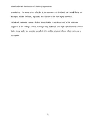 Leadership in the Public Sector v. Competing Organizations
29
organization. He uses a variety of styles in his governance of the church but it would likely not
be argued that his followers, especially those closest to him were highly motivated.
Situational leadership creates a flexible set of choices for any leader and, as the interviews
suggested in the Findings Section, a manager may be fixated on a single style but reality dictates
that a strong leader has an entire arsenal of styles and the wisdom to know when which one is
appropriate.
 