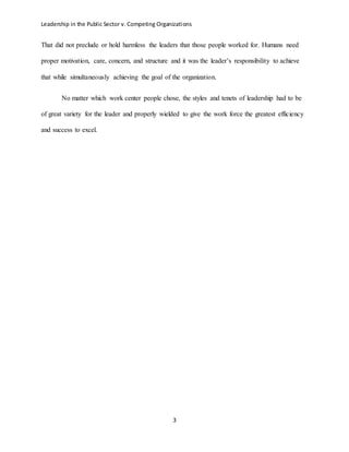 Leadership in the Public Sector v. Competing Organizations
3
That did not preclude or hold harmless the leaders that those people worked for. Humans need
proper motivation, care, concern, and structure and it was the leader’s responsibility to achieve
that while simultaneously achieving the goal of the organization.
No matter which work center people chose, the styles and tenets of leadership had to be
of great variety for the leader and properly wielded to give the work force the greatest efficiency
and success to excel.
 
