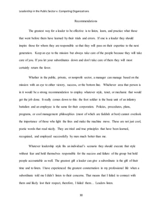 Leadership in the Public Sector v. Competing Organizations
30
Recommendations
The greatest way for a leader to be effective is to listen, learn, and practice what those
that went before them have learned by their trials and errors. If one is a leader they should
inspire those for whom they are responsible so that they will pass on their expertise to the next
generation. Keep an eye to the mission but always take care of the people because they will take
care of you. If you let your subordinates down and don’t take care of them they will most
certainly return the favor.
Whether in the public, private, or nonprofit sector, a manager can manage based on the
mission with an eye to either victory, success, or the bottom line. Whichever area that person is
in it would be a strong recommendation to employ whatever style, tenet, or mechanic that would
get the job done. It really comes down to this: the foot soldier is the basic unit of an infantry
battalion and an employee is the same for their corporation. Policies, procedures, plans,
programs, or cool management philosophies (most of which are faddish at best) cannot overlook
the importance of those who light the fires and make the machine move. These are not just cool,
poetic words that read nicely. They are tried and true principles that have been learned,
recognized, and employed successfully by men much better than me.
Whatever leadership style fits an individual’s scenario they should execute that style
without fear and hold themselves responsible for the success and failure of the group but hold
people accountable as well. The greatest gift a leader can give a subordinate is the gift of their
time and to listen. I have experienced the greatest consternation in my professional life when a
subordinate told me I didn’t listen to their concerns. That means that I failed to connect with
them and likely lost their respect, therefore, I failed them… Leaders listen.
 