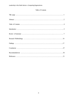 Leadership in the Public Sector v. Competing Organizations
4
Table of Contents
Title page ……………………………………………………………………………….…. 1
Abstract ……………………………………………………………………………………. 2
Table of Contents ………………………………………………………………………….. 4
Introduction ………………………………………………………………………………... 5
Review of Literature ……………………………………………………...……………….. 7
Research Methodology ……………………………………………………………………16
Findings …………………………………………………………………………………...17
Conclusions ………………………………………………………………………………..27
Recommendations …………………………………………………………………………30
References ………………………………………………………..………………………..31
 