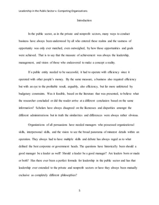Leadership in the Public Sector v. Competing Organizations
5
Introduction
In the public sector, as in the private and nonprofit sectors, many ways to conduct
business have always been understood by all who entered these realms and the vastness of
opportunity was only ever matched, even outweighed, by how those opportunities and goals
were achieved. That is to say that the measure of achievement was always the leadership,
management, and vision of those who endeavored to make a concept a reality.
If a public entity needed to be successful, it had to operate with efficiency since it
operated with other people’s money. By the same measure, a business also required efficiency
but with an eye to the profitable result, arguably, also efficiency, but far more unfettered by
budgetary constraints. Was it feasible, based on the literature that was presented, to believe what
the researcher concluded or did the reader arrive at a different conclusion based on the same
information? Scholars have always disagreed on the likenesses and disparities amongst the
different administrations but in truth the similarities and differences were always rather obvious.
Organizations of all persuasions have needed managers who possessed organizational
skills, interpersonal skills, and the vision to see the broad panorama of minutest details within an
operation. They always had to have multiple skills and debate has always raged as to what
defined the best corporate or government heads. The questions have historically been should a
good manager be a leader as well? Should a leader be a good manager? Are leaders born or made
or both? Has there ever been a perfect formula for leadership in the public sector and has that
leadership ever extended to the private and nonprofit sectors or have they always been mutually
exclusive as completely different philosophies?
 