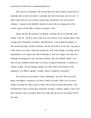 Leadership in the Public Sector v. Competing Organizations
6
This research was dedicated to the idea that there have always existed as many forms of
leadership styles as there were leaders. Leadership styles had to be eclectic and cross-over. A
leader could not be one way at all times because times and situations have been historical
evolutions. A general on the battlefield needed to be alert to the ever changing face of the
combat scenario with the ability to adjust at a moment’s notice.
Having said that, the researcher was primarily concerned with the six leadership styles
included in the text. The lion’s share of this work was devoted to a more detailed analysis of the
coaching style of leadership, its attributes and inefficiencies. It also included the opinions of
three present day leaders and their experiences with the real world use of this style. The purpose
of this writing was to inform rather than persuade the reader of the strengths of coaching and the
appropriateness of its usage in the world of leadership. It went on to compare and contrast the
leadership and management styles and, based on literary data, and concluded whether or not
there was any correlation between them or was there no apparent relationship as evidenced by
scholarly writings. The last remaining question was “Did it matter if the objective of the
organization was fulfilled regardless of public, private, or nonprofit in persuasion?”
This research was a presentation of facts, philosophies, and styles with an eye to the
literary and qualitative perspective in an effort to inform the reader. What it was not was an
attempt to persuade the reader to agree or believe that one idea was better than another. It has
been historically better to present facts and theories and allow a scholarly analysis of one’s work
than to attempt to steer an academic probe to an avenue that may have not been agreed with by
the reader.
 