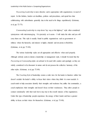 Leadership in the Public Sector v. Competing Organizations
8
Pacesetting Leadership is more directive and is appropriate with organizations in need of
repair. In this fashion, leaders set deadlines, policies and procedures, and spend less time
collaborating with subordinates generally due to the need to fix things expeditiously (Goleman,
et al, pp. 72-75).
Commanding Leadership is a top down “my way or the highway” style often considered
synonymous with micromanaging. It is precisely as it seems – I will make the rules and you will
carry them out. This style is usually found in public organizations such as government or
military where the hierarchy and mission is highly chiseled and not prone to flexibility
(Goleman, et al, pp. 75-80).
The various leadership styles are all appropriate and effective when used properly.
Although nobody seeks to dictate a leadership or management style, it should be noted that the
Pacesetting or Commanding styles are advised to be used with caution and sparingly as they are
widely considered to be dissonant in nature and do not possess the collective harmony of the
other styles. (Goleman, et al, pp. 72-80).
The Coaching Style of leadership creates a wide view for the leader to function within but
doesn’t exclude the leader’s ability to focus their vision where they think it is most needed. A
coach tends to help associates identify their strengths and weakness but, unlike the commander, a
coach emphasizes their strengths and doesn’t focus on their weaknesses. They allow people to
connect emotionally with their task but to stay true to the overall mission of the organization.
Under this type of leadership people experience the energy of their leader and have a greater
ability to focus on their vision for themselves (Goleman, et al, pp. 75-80).
 
