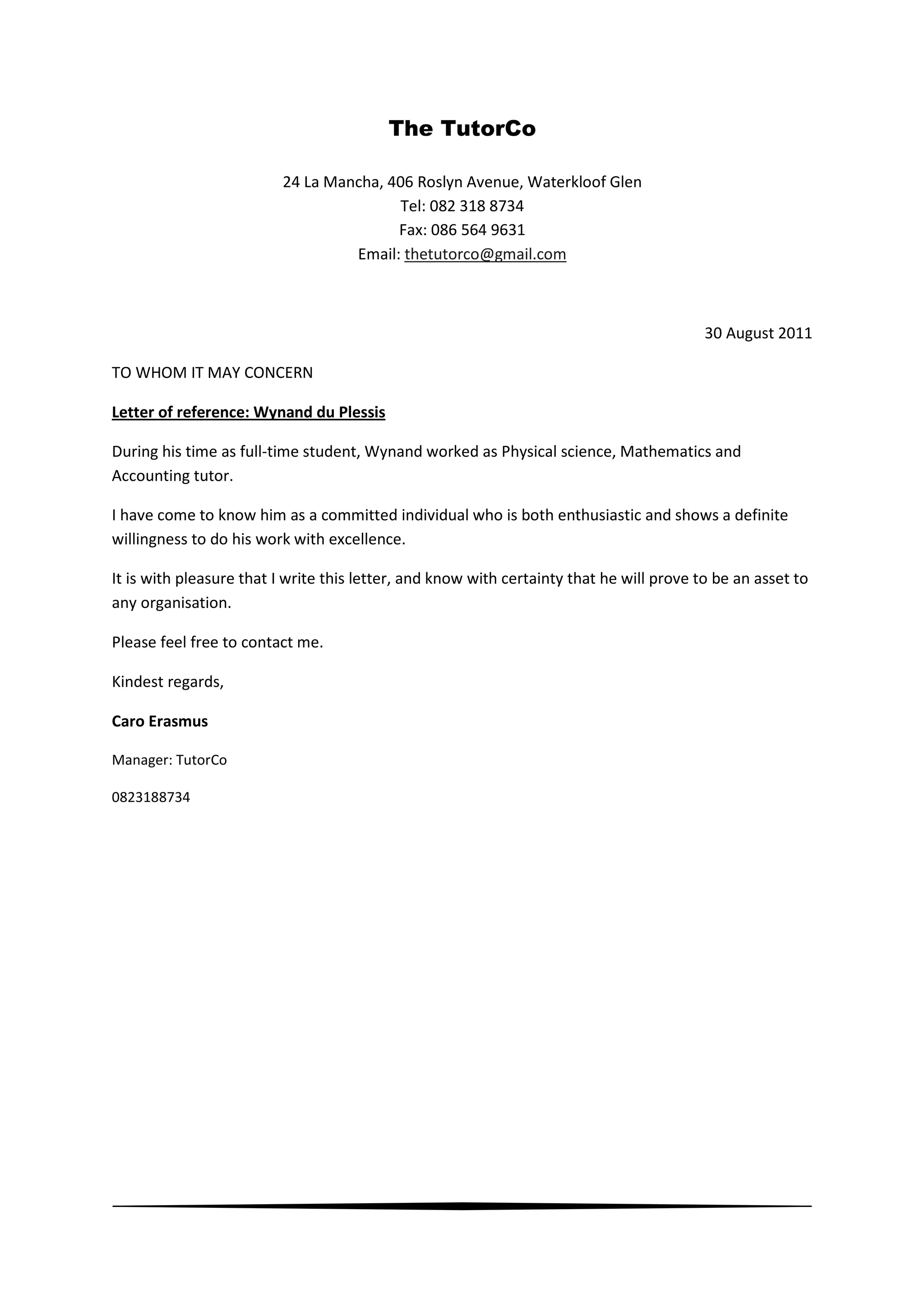 The TutorCo
24 La Mancha, 406 Roslyn Avenue, Waterkloof Glen
Tel: 082 318 8734
Fax: 086 564 9631
Email: thetutorco@gmail.com
30 August 2011
TO WHOM IT MAY CONCERN
Letter of reference: Wynand du Plessis
During his time as full-time student, Wynand worked as Physical science, Mathematics and
Accounting tutor.
I have come to know him as a committed individual who is both enthusiastic and shows a definite
willingness to do his work with excellence.
It is with pleasure that I write this letter, and know with certainty that he will prove to be an asset to
any organisation.
Please feel free to contact me.
Kindest regards,
Caro Erasmus
Manager: TutorCo
0823188734