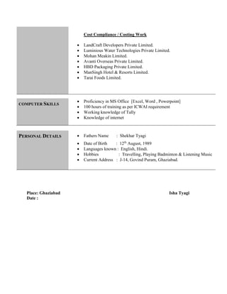 Cost Compliance / Costing Work
 LandCraft Developers Private Limited.
 Luminious Water Technologies Private Limited.
 Mohan Meakin Limited.
 Avanti Overseas Private Limited.
 HBD Packaging Private Limited.
 ManSingh Hotel & Resorts Limited.
 Tarai Foods Limited.

COMPUTER SKILLS
 Proficiency in MS Office [Excel, Word , Powerpoint]
 100 hours of training as per ICWAI requirement
 Working knowledge of Tally
 Knowledge of internet
PERSONAL DETAILS  Fathers Name : Shekhar Tyagi
 Date of Birth : 12th
August, 1989
 Languages known : English, Hindi.
 Hobbies : Travelling, Playing Badminton & Listening Music
 Current Address : J-14, Govind Puram, Ghaziabad.
Place: Ghaziabad Isha Tyagi
Date :
 
