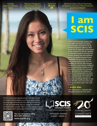 I am
SCIS
“There are innumerable qualities that
SCIS offers that shapes its students
into the leaders of tomorrow. The IB
Diploma Programme offered at SCIS
paired with its supportive, individualized
faculty endowed me with the capability
to think and succeed in university-level
courses. However, the most significant
aspect is its global and open-minded
community. Having nurtured a truly
international student body, SCIS has
equipped me with the skills necessary
to succeed in a vast number of different
environments. Being a student at SCIS
meant that I was part of a community
that was influenced by a plethora of
cultures, and subsequently have learnt
how to communicate with people from
all around the world. I am, and will
always be, exceedingly thankful to have
attended SCIS, and in one of the most
striking and vibrant cities in the world
no less.”
– Exilia Han
SCIS Class of 2015 – attended SCIS
Hongqiao Campus for seven years
High School Captain ofVarsity Cheerleading
Participated in more than 5 Dance Productions
JuniorVarsityVolleyball
Attending
University of Toronto,
Canada
High School
IB Score
39
Majoring in Management
and International Business.
Minoring in Studio Art
Tour our campuses by calling
86-21-6261-4338 ext.1
www.scis-his.org
SCIS is a truly international school. Our rigorous IB
curriculum and excellent co-curricular opportunities
promote high achievement. Our diverse community
of over 60 nationalities and our caring environment
promote future success. Visit us to discover for yourself
the amazing SCIS community. No school does it better.
The art and science of education since 1996
HONGQIAO • PUDONG
NURSERY – GRADE 12
 