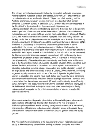 TessJabbour
The primary school education sector is heavily dominated by female employees.
According to the Australian Bureau of Statistics, data from 2011 showed that 91 per
cent of education aides are female. Overall, 70 per cent of all teaching staff in
Australia are female, however, women represent less than half of all school
principals (Australian Bureau of Statistics, 2012). Similar data was also recorded in
the 2010 Staff in Australia’s Schools survey which highlighted an
underrepresentation of women in leadership positions. It showed that at the primary
level 81 per cent of teachers are female while only 57 per cent of school leaders
(principals as well as senior staff) are women (McKenzie, Rowley, Weldon & Murphy,
2011). The Australian Bureau of Statistics highlights “work and family balance” as
the key barrier that impinges women across all workplaces in Australia from seeking
promotion and taking on leadership positions (Australian Bureau of Statistics, 2012).
While this is undoubtedly a factor in the unbalanced gender quota in senior
leadership in the primary school education sector, I believe it is important to
understand the role that gender plays more widely when put in the context of school
leadership. With regard to work and family balance, the education sector has one of
the highest proportions (across surveyed occupations) with paid maternity leave
entitlements (Australian Bureau of Statistics, 2008). It is difficult to measure the
overall generosity of the education sectors maternity and family leave entitlements
due to the fragmentised nature of Australia education situation. Unlike countries such
as New Zealand which have a centralised education system. Australia has 24
education authorities covering private, independent and public education in each of
the eight states and territories (Wildy, Clarke, & Cardno, 2009). However, according
to gender equality advocate and founder of Women’s Agenda, Angela Priestly,
women in education and training have much better paid maternity leave conditions
than other women-dominated industries with an average duration of 13 weeks. This
is also better than the national average of 9.7 weeks paid maternity leave (Priestly,
2013). Taking this into account combined with the saturation of female employees in
the field overall it is difficult to imagine that (unlike other industries) work family
balance entirely accounts for the under representation of women in leadership
positions in schools.
When considering the role gender plays in the ability and willingness of women to
seek positions of leadership it is important to analyse the role of a leader in
Australian primary schools. In the following paragraphs I aim to look at the defining
characteristics of leadership in the Australian education sector and analyse these
characteristics in relation to Fletcher’s framework around gender roles and ‘doing
gender’.
The Principals Australia Institute is the (government funded) national organisation
set up to fund leadership development among Australian principals and school
 