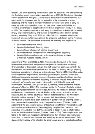 TessJabbour
leaders. One of its leadership initiatives has been the Leaders Lead: Strengthening
the Australian school project which was rolled out in 2001-02. This brought together
school leaders from throughout Australia for a discourse on quality leadership. An
outcome of this discourse was the consideration of the complexity of school
leadership and the need to promote “functional knowledge and skills to carry out
everyday tasks and a people-focused approach that draws on individual and
collective experiences of people in their day-to-day experience” (Wildy et al., 2009,
p. 168). This model represented a shift away from the idea that leadership is based
largely on positional authority and towards a model focused on student centred
learning as priority Wildy et al., 2009, p. 169). From this discourse a leadership
framework emerged which underpins all the programs undertaken by the Principals
Australia Institute. The framework is based on the following five propositions:
 Leadership starts from within
 Leadership is about influencing others
 Leadership develops a rich learning environment
 Leadership builds professionalism and management capability
 Leadership inspires leadership actions and aspirations in others
(Principals Australia Institute, 2014)
According to Wildy et al (2009, p. 169), “implicit in the framework is the nexus
between the professional, interpersonal and personal demands of leadership…”
Characteristics of this model, such as the shift away from positional authority, the
collaborative people-focused approach and the focus on learning through inspiring
leadership aspirations in others are in line with what Fletcher (2004) identifies as the
key distinguishers of postheroic leadership (leadership as practice: shared and
distributed; leadership as social process: interactions; and Leadership as learning:
outcomes). Postheroic leadership, according to Fletcher, imbues more feminised
traits such as “empathy, community, vulnerability, and skills of inquiry and
collaboration” (Fletcher, 2004, p. 650) and is, in theory, more open to the ‘female
advantage’ (Fletcher, 2004). The guidelines set by the Principals Australia Institute
were put in place more than a decade ago, however, the imbalance between female
employees as proportionate to female leaders in the primary education sector
suggests, that the ‘female advantage’ has not materialised under the Principals
Australia Institute framework. Fletcher asserts that ‘the resiliency of heroic
individualism’ prevents traits seen as female in gender, such as “growing people”,
from overcoming the underlying heroic images of leadership (Fletcher, 2004).
According to the Queensland College of Teachers one of the key responsibilities of
teachers is to grow learners by “preparing young people to lead successful and
productive lives”. By this very definition teaching is deeply rooted in what Fletcher
terms as “feminine-linked images” (Fletcher, 2004, p. 651). Contrastingly when one
looks at the traditional images of a school principal they are seen as powerful and
masculine. In fact the term principal was historically known as “headmaster”. This
change in terminology while reflecting the progressive nature of society also reflects
 