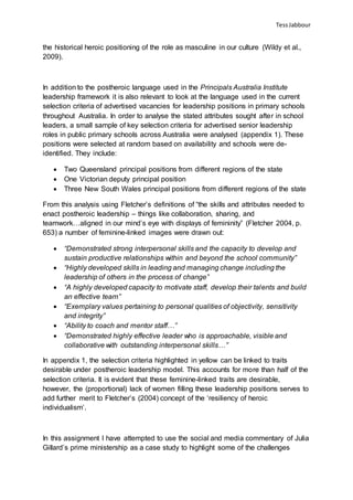TessJabbour
the historical heroic positioning of the role as masculine in our culture (Wildy et al.,
2009).
In addition to the postheroic language used in the Principals Australia Institute
leadership framework it is also relevant to look at the language used in the current
selection criteria of advertised vacancies for leadership positions in primary schools
throughout Australia. In order to analyse the stated attributes sought after in school
leaders, a small sample of key selection criteria for advertised senior leadership
roles in public primary schools across Australia were analysed (appendix 1). These
positions were selected at random based on availability and schools were de-
identified. They include:
 Two Queensland principal positions from different regions of the state
 One Victorian deputy principal position
 Three New South Wales principal positions from different regions of the state
From this analysis using Fletcher’s definitions of “the skills and attributes needed to
enact postheroic leadership – things like collaboration, sharing, and
teamwork…aligned in our mind’s eye with displays of femininity” (Fletcher 2004, p.
653) a number of feminine-linked images were drawn out:
 “Demonstrated strong interpersonal skills and the capacity to develop and
sustain productive relationships within and beyond the school community”
 “Highly developed skills in leading and managing change including the
leadership of others in the process of change”
 “A highly developed capacity to motivate staff, develop their talents and build
an effective team”
 “Exemplary values pertaining to personal qualities of objectivity, sensitivity
and integrity”
 “Ability to coach and mentor staff…”
 “Demonstrated highly effective leader who is approachable, visible and
collaborative with outstanding interpersonal skills…”
In appendix 1, the selection criteria highlighted in yellow can be linked to traits
desirable under postheroic leadership model. This accounts for more than half of the
selection criteria. It is evident that these feminine-linked traits are desirable,
however, the (proportional) lack of women filling these leadership positions serves to
add further merit to Fletcher’s (2004) concept of the ‘resiliency of heroic
individualism’.
In this assignment I have attempted to use the social and media commentary of Julia
Gillard’s prime ministership as a case study to highlight some of the challenges
 