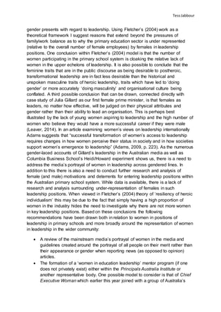 TessJabbour
gender presents with regard to leadership. Using Fletcher’s (2004) work as a
theoretical framework I suggest reasons that extend beyond the pressures of
family/work balance as to why the primary education sector is under represented
(relative to the overall number of female employees) by females in leadership
positions. One conclusion within Fletcher’s (2004) model is that the number of
women participating in the primary school system is cloaking the relative lack of
women in the upper echelons of leadership. It is also possible to conclude that the
feminine traits that are in the public discourse as being desirable to postheroic,
transformational leadership are in fact less desirable than the historical and
unspoken masculine traits of heroic leadership, traits which have led to ‘doing
gender’ or more accurately ‘doing masculinity’ and organisational culture being
conflated. A third possible conclusion that can be drawn, connected directly with
case study of Julia Gillard as our first female prime minister, is that females as
leaders, no matter how effective, will be judged on their physical attributes and
gender rather than their ability to lead an organisation. This is perhaps best
illustrated by the lack of young women aspiring to leadership and the high number of
women who believe they would have a more successful career if they were male
(Leaver, 2014). In an article examining women’s views on leadership internationally
Adams suggests that “successful transformation of women’s access to leadership
requires changes in how women perceive their status in society and in how societies
support women’s emergence to leadership” (Adams, 2009, p. 223). As the numerous
gender-laced accounts of Gillard’s leadership in the Australian media as well as
Columbia Business School’s Heidi/Howard experiment shows us, there is a need to
address the media’s portrayal of women in leadership across gendered lines. In
addition to this there is also a need to conduct further research and analysis of
female (and male) motivations and deterrents for entering leadership positions within
the Australian primary school system. While data is available, there is a lack of
research and analysis surrounding under-representation of females in such
leadership positions. When viewed in Fletcher’s (2004) theory of ‘resiliency of heroic
individualism’ this may be due to the fact that simply having a high proportion of
women in the industry hides the need to investigate why there are not more women
in key leadership positions. Based on these conclusions the following
recommendations have been drawn both in relation to women in positions of
leadership in primary schools and more broadly around the representation of women
in leadership in the wider community:
 A review of the mainstream media’s portrayal of women in the media and
guidelines created around the portrayal of all people on their merit rather than
their appearance or gender when reporting news (as opposed to opinion)
articles.
 The formation of a ‘women in education leadership’ mentor program (if one
does not privately exist) either within the Principals Australia Institute or
another representative body. One possible model to consider is that of Chief
Executive Woman which earlier this year joined with a group of Australia’s
 