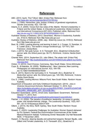 TessJabbour
References
ABC. (2013, April). The F Word. Q&A. [Video File]. Retrieved from
http://www.abc.net.au/tv/qanda/txt/s3723150.htm
Acker, J. (1990). Hierarchies, jobs, bodies: A theory of gendered organizations.
Gender and society, 4(2), 139-158.
Adams, E, A. (2009). Voices from two sides of the Atlantic: Women’s leadership in
Finland and the United States. In Educational Leadership: Global Contexts
and International Comparisons (221-243). Published online, Retrieved from
http://dx.doi.org/10.1108/S1479-3679(2009)0000011010
Australian Bureau of Statistics. (2012, December). Women in leadership, Australia
(no. 4102.0). Retrieved from http://www.abs.gov.au/
Australian Bureau of Statistics. (2008, July). Maternity Leave (no. 6105.0). Retrieved
from http://www.abs.gov.au/
Beer, M. (1999). Leading learning and learning to lead. In J. Conger, G. Spreitzer, &
E. Lawler (Eds.), The leader’s change handbook (pp. 127-161). San
Francisco: Jossey-Bass.
Caro, J. (2013). Not quite human. In S. Trenoweth (Ed.), Bewitched & Bedevilled:
women write the Gillard years (pp. 56-77). Richmond, Victoria: Hardie Grant
Books.
Channel Nine. (2014, September 23). Julia Gillard: The whole truth [Video File].
Retrieved from http://australianpolitics.com/2014/09/23/julia-gillard-ray-martin-
interview.html
Clinton, H. (2014). Hard Choices. Cammeray, New South Wales: Simon &Schuster.
Cope, B., & Kalantzis, M. (2009). “Multiliteracies”: New Literacies, New Learning.
Pedagogies: an international Journal, 4(3), 164-195.
doi:10.1080/15544800903076044
Cox, E. (2013). Back to the barricades. In S. Trenoweth (Ed.), Bewitched &
Bedevilled: women write the Gillard years (pp. 125-156). Richmond, Victoria:
Hardie Grant Books.
Cox, E. (1996). Leading Women. Milsons Point, New South Wales: Random House
Australia.
Department of Education and Early Childhood Development. (2014). Jobs in
Victorian Government Schools. Retrieved October 11, 2014, from
https://schooljobs.education.vic.gov.au/psp/ROLPPRD1_EA/APPLICANT/HR
MS/c/HRS_HRAM.HRS_APP_SCHJOB.GBL/
Education Queensland. (2014). Smart Jobs. Queensland Government. Retrieved
October 11, 2014, from
https://smartjobs.qld.gov.au/jobtools/jncustomsearch.searchAction
Fletcher, J. K. (2004). The paradox of postheroic leadership: An essay on gender,
power, and transformational change. The Leadership Quarterly, 15(5), 647-
661. doi:10.1016/j.leaqua.2004.07.004
Gillard, J. (2014). My Story. North Sydney, New South Wales: Random House
Australia.
Goward, P. (2003). Leadership Challenges for Australian Women Speech delivered
by Pru Goward, Federal Sex Discrimination Commissioner at the Hunter
Medical Research Institute Fundraising Dinner Newcastle City Hall Newcastle
NSW, 17 November 2003.
Hussein, S. Big arse, slipping depatta and patriarchal bargains: Benazir Bgutto, Julia
Gillard and Female Leadership. In S. Trenoweth (Ed.), Bewitched &
 
