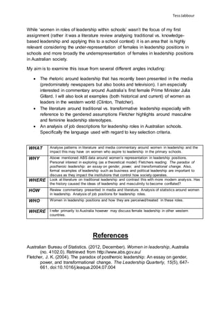 TessJabbour
While ‘women in roles of leadership within schools’ wasn’t the focus of my first
assignment (rather it was a literature review analysing traditional vs. knowledge-
based leadership and applying this to a school context) it is an area that is highly
relevant considering the under-representation of females in leadership positions in
schools and more broadly the underrepresentation of females in leadership positions
in Australian society.
My aim is to examine this issue from several different angles including:
 The rhetoric around leadership that has recently been presented in the media
(predominately newspapers but also books and television). I am especially
interested in commentary around Australia’s first female Prime Minister Julia
Gillard. I will also look at examples (both historical and current) of women as
leaders in the western world (Clinton, Thatcher).
 The literature around traditional vs. transformative leadership especially with
reference to the gendered assumptions Fletcher highlights around masculine
and feminine leadership stereotypes.
 An analysis of job descriptions for leadership roles in Australian schools.
Specifically the language used with regard to key selection criteria.
WHAT Analyse patterns in literature and media commentary around women in leadership and the
impact this may have on women who aspire to leadership in the primary schools.
WHY Above mentioned ABS data around women’s representation in leadership positions.
Personal interest in exploring (as a theoretical model) Fletchers reading: The paradox of
postheroic leadership: an essay on gender, power, and transformational change. Also,
formal examples of leadership such as business and political leadership are important to
discuss as they impact the institutions that control how society operates.
WHERE Look at literature on traditional leadership and contrast this with more modern analysis. Has
the history caused the ideas of leadership and masculinity to become conflated?
HOW Review commentary presented in media and literature. Analysis of statistics around women
in leadership. Analysis of job positions for leadership roles.
WHO Women in leadership positions and how they are perceived/treated in these roles.
WHERE I refer primarily to Australia however may discuss female leadership in other western
countries.
References
Australian Bureau of Statistics. (2012, December). Women in leadership, Australia
(no. 4102.0). Retrieved from http://www.abs.gov.au/
Fletcher, J. K. (2004). The paradox of postheroic leadership: An essay on gender,
power, and transformational change. The Leadership Quarterly, 15(5), 647-
661. doi:10.1016/j.leaqua.2004.07.004
 
